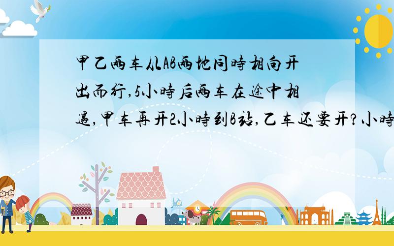 甲乙两车从AB两地同时相向开出而行,5小时后两车在途中相遇,甲车再开2小时到B站,乙车还要开?小时到A站