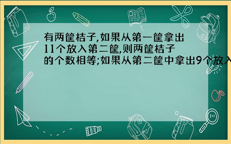 有两筐桔子,如果从第一筐拿出11个放入第二筐,则两筐桔子的个数相等;如果从第二筐中拿出9个放入第一筐,则第一筐桔子的个数