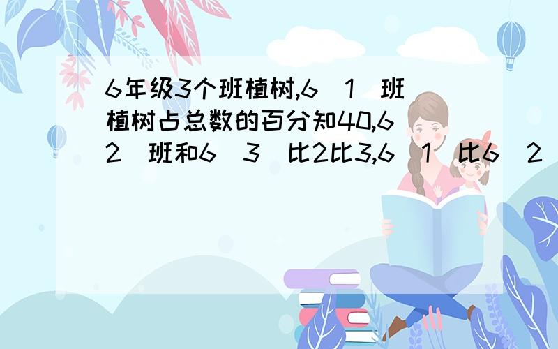 6年级3个班植树,6（1)班植树占总数的百分知40,6（2）班和6（3）比2比3,6（1）比6（2）多48,6（3)植树