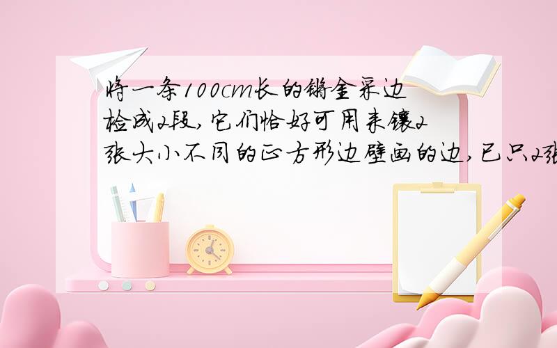 将一条100cm长的镀金采边检成2段,它们恰好可用来镶2张大小不同的正方形边壁画的边,已只2张壁画的面积相差20cm的平