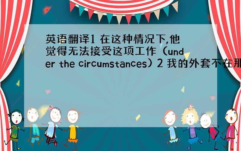 英语翻译1 在这种情况下,他觉得无法接受这项工作（under the circumstances) 2 我的外套不在那儿