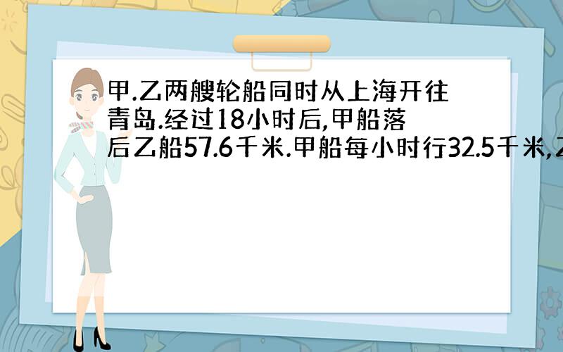 甲.乙两艘轮船同时从上海开往青岛.经过18小时后,甲船落后乙船57.6千米.甲船每小时行32.5千米,乙船每小时行多少千