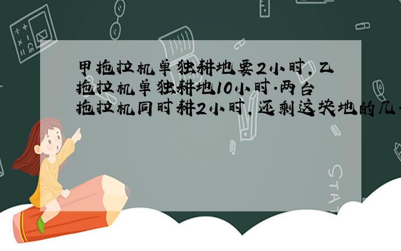 甲拖拉机单独耕地要2小时,乙拖拉机单独耕地10小时.两台拖拉机同时耕2小时,还剩这块地的几分之几?