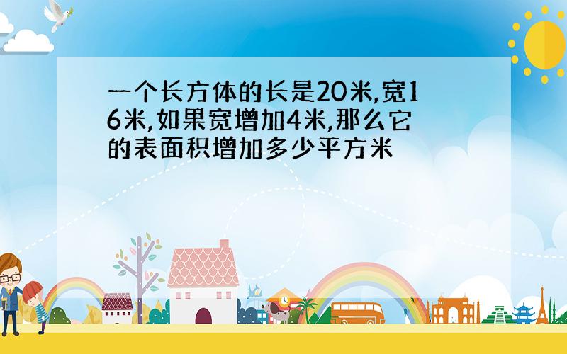 一个长方体的长是20米,宽16米,如果宽增加4米,那么它的表面积增加多少平方米