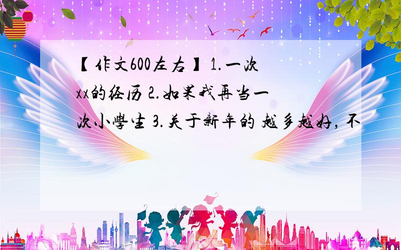 【作文600左右】 1.一次xx的经历 2.如果我再当一次小学生 3.关于新年的 越多越好，不