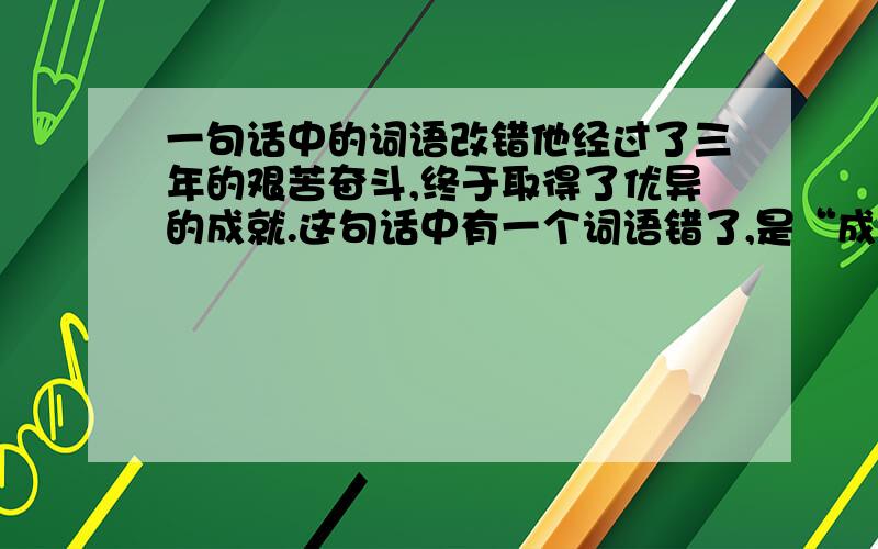 一句话中的词语改错他经过了三年的艰苦奋斗,终于取得了优异的成就.这句话中有一个词语错了,是“成就”吗?不管是不是,都将这