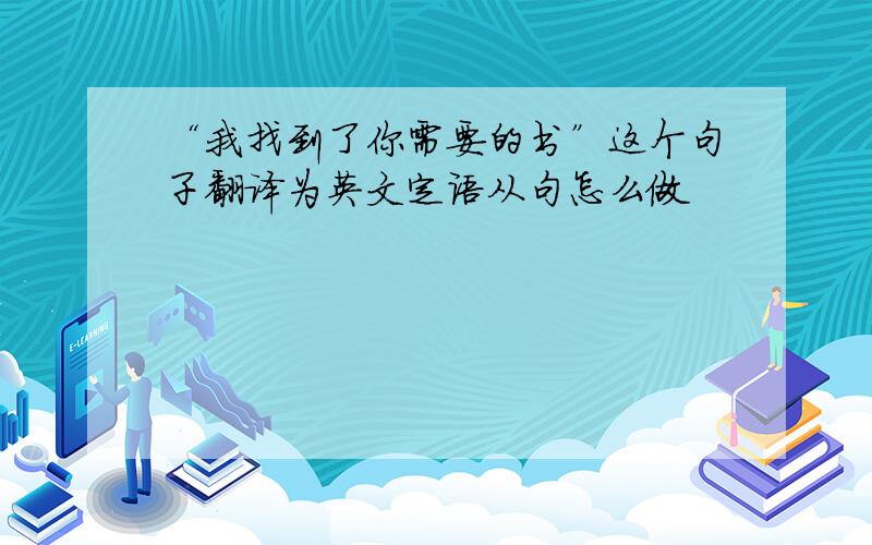 “我找到了你需要的书”这个句子翻译为英文定语从句怎么做