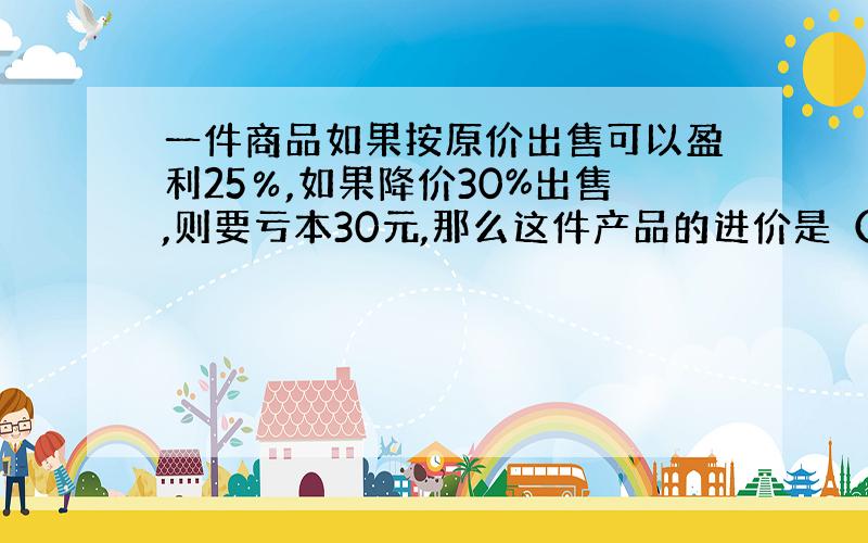 一件商品如果按原价出售可以盈利25％,如果降价30%出售,则要亏本30元,那么这件产品的进价是（ ）元.