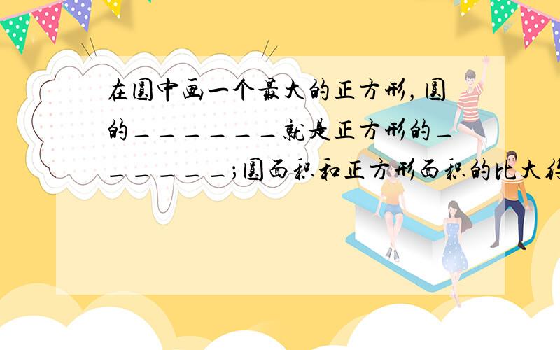 在圆中画一个最大的正方形，圆的______就是正方形的______；圆面积和正方形面积的比大约是______．