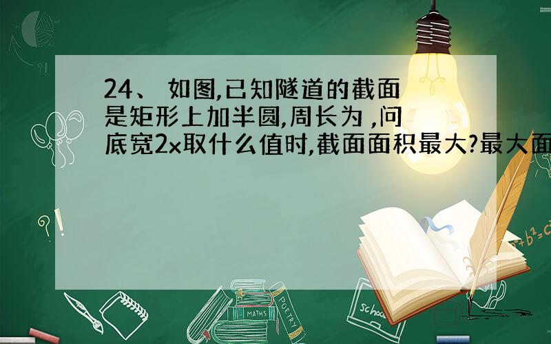 24、 如图,已知隧道的截面是矩形上加半圆,周长为 ,问底宽2x取什么值时,截面面积最大?最大面积是多少