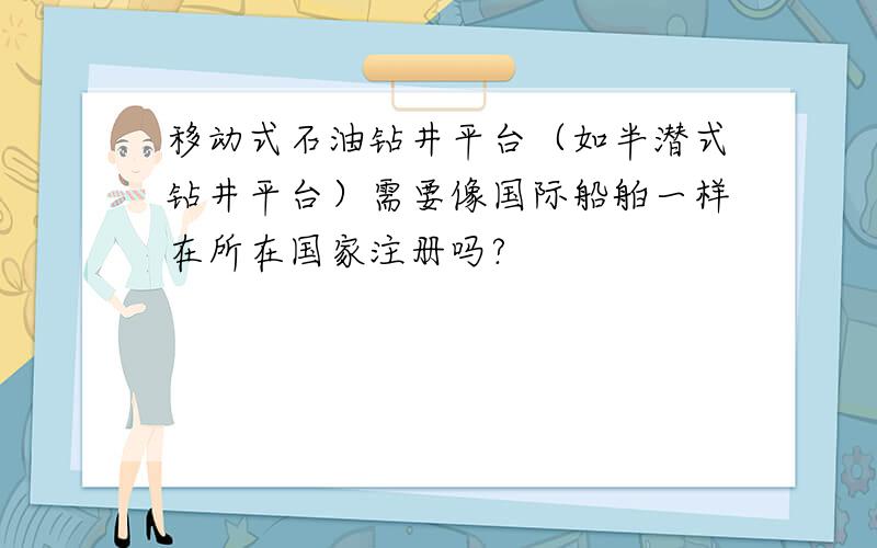 移动式石油钻井平台（如半潜式钻井平台）需要像国际船舶一样在所在国家注册吗?