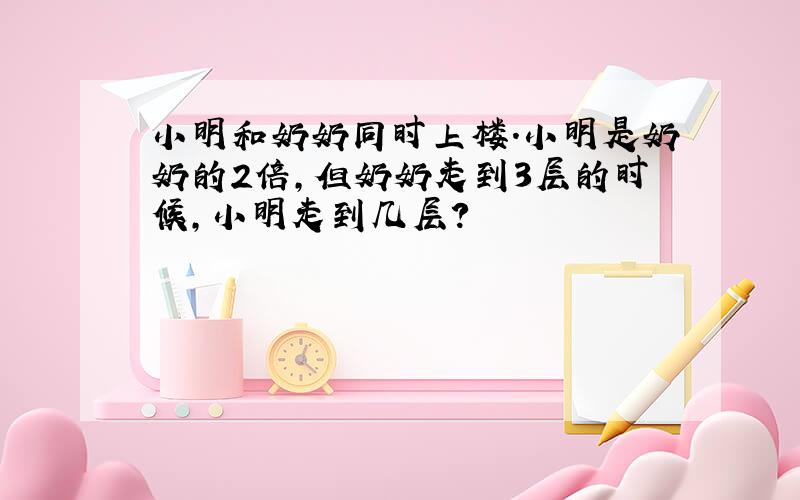 小明和奶奶同时上楼.小明是奶奶的2倍,但奶奶走到3层的时候,小明走到几层?