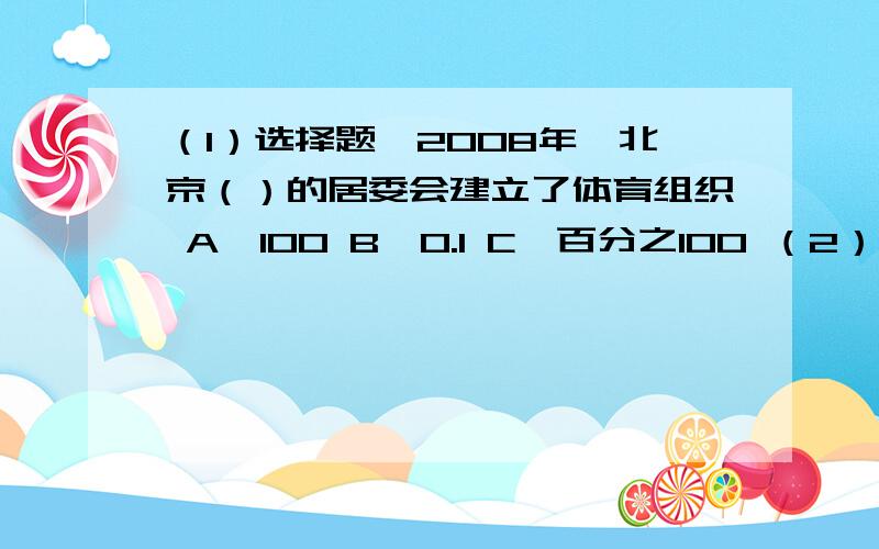 （1）选择题、2008年,北京（）的居委会建立了体育组织 A、100 B、0.1 C、百分之100 （2）2007年北京