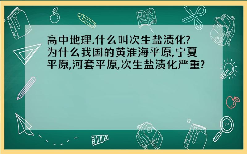 高中地理.什么叫次生盐渍化?为什么我国的黄淮海平原,宁夏平原,河套平原,次生盐渍化严重?