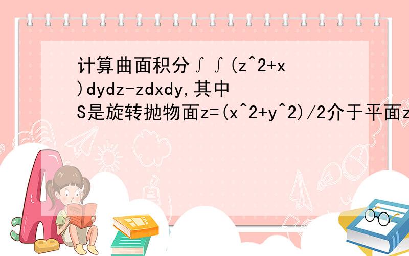 计算曲面积分∫∫(z^2+x)dydz-zdxdy,其中S是旋转抛物面z=(x^2+y^2)/2介于平面z=0及z=2之