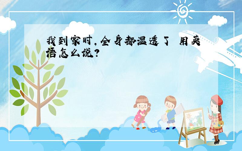 我到家时,全身都湿透了 用英语怎么说?