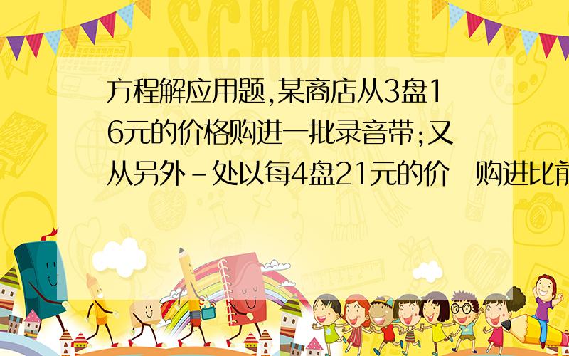 方程解应用题,某商店从3盘16元的价格购进一批录音带;又从另外－处以每4盘21元的价垎购进比前一批数量加一倍的录音带,若