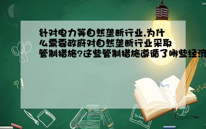 针对电力等自然垄断行业,为什么需要政府对自然垄断行业采取管制措施?这些管制措施遵循了哪些经济学原理