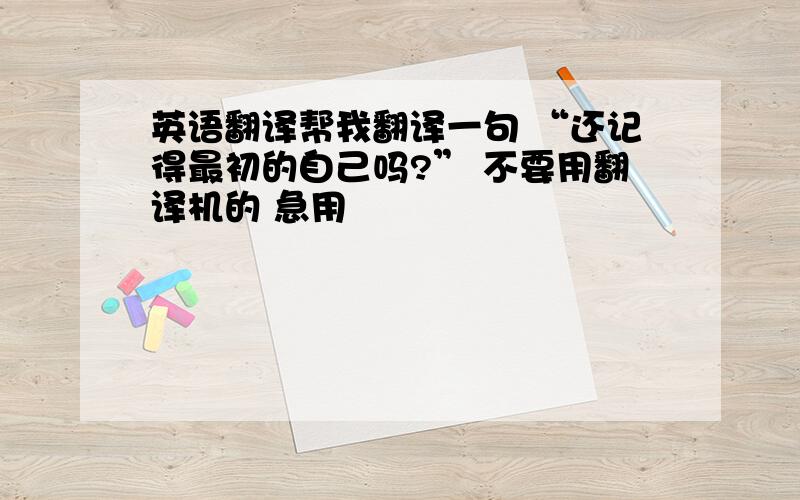 英语翻译帮我翻译一句 “还记得最初的自己吗?” 不要用翻译机的 急用