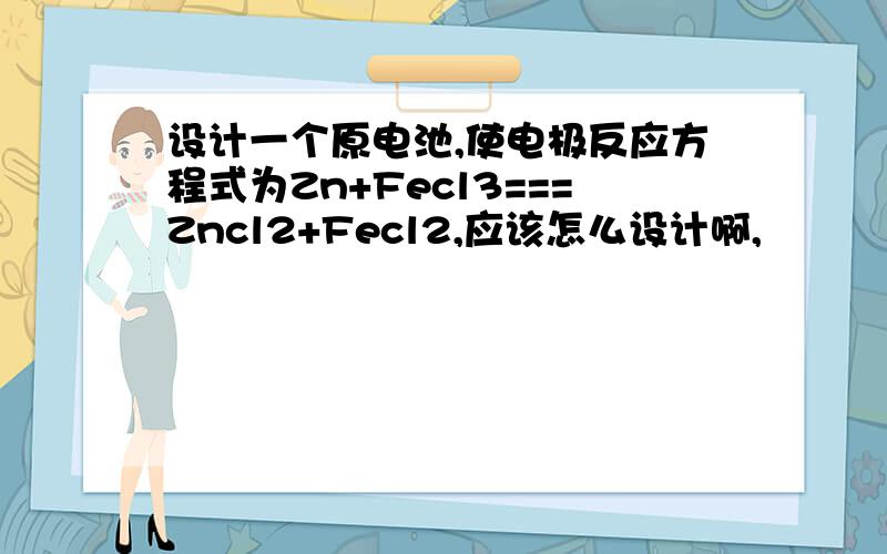 设计一个原电池,使电极反应方程式为Zn+Fecl3===Zncl2+Fecl2,应该怎么设计啊,