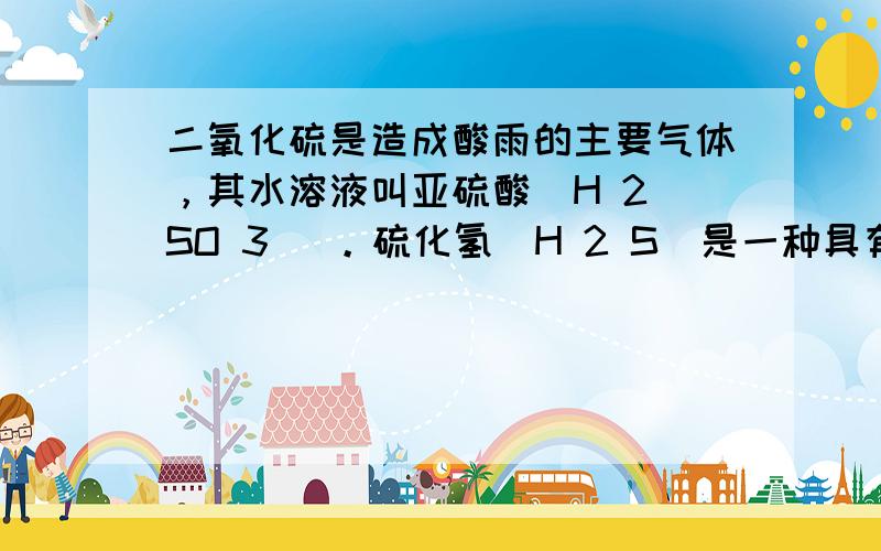 二氧化硫是造成酸雨的主要气体，其水溶液叫亚硫酸（H 2 SO 3 ）。硫化氢（H 2 S）是一种具有臭鸡蛋气味的剧毒气体