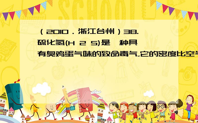 （2010．浙江台州）38.硫化氢(H 2 S)是一种具有臭鸡蛋气味的致命毒气，它的密度比空气大，可溶于水形成氢硫酸，氢