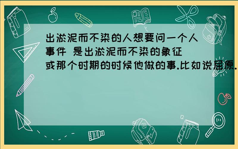 出淤泥而不染的人想要问一个人事件 是出淤泥而不染的象征 或那个时期的时候他做的事.比如说屈原.不过.我已经写过屈原了.希