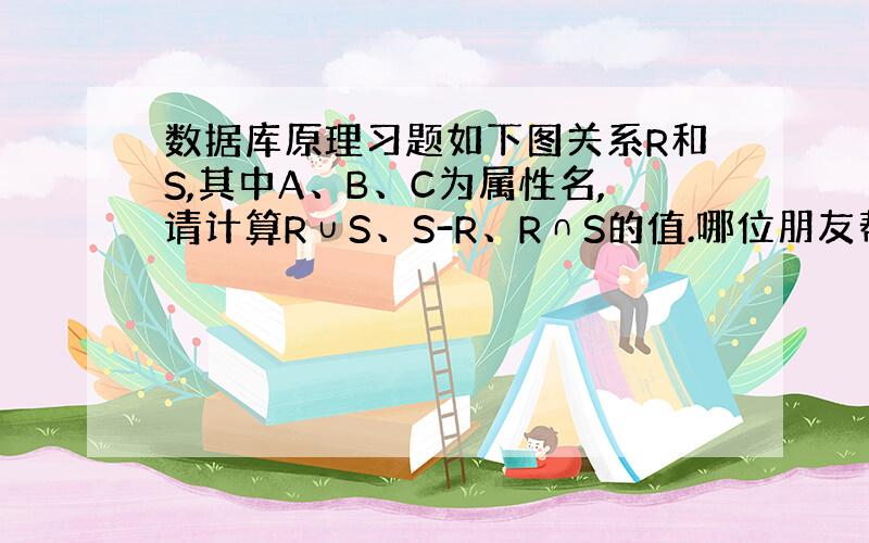 数据库原理习题如下图关系R和S,其中A、B、C为属性名,请计算R∪S、S-R、R∩S的值.哪位朋友帮下,谢谢了!