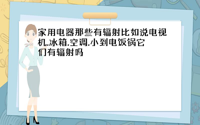 家用电器那些有辐射比如说电视机.冰箱.空调.小到电饭锅它们有辐射吗