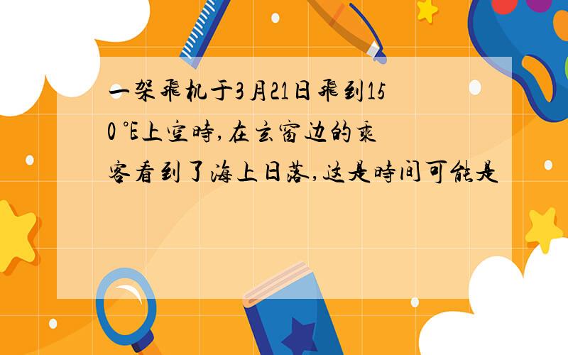 一架飞机于3月21日飞到150 °E上空时,在玄窗边的乘客看到了海上日落,这是时间可能是