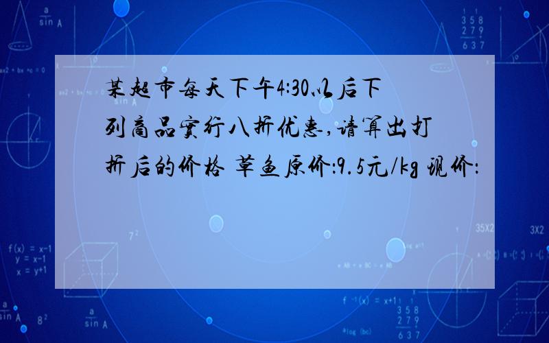 某超市每天下午4:30以后下列商品实行八折优惠,请算出打折后的价格 草鱼原价：9.5元/kg 现价：