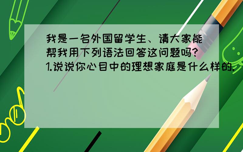 我是一名外国留学生、请大家能帮我用下列语法回答这问题吗?1.说说你心目中的理想家庭是什么样的.