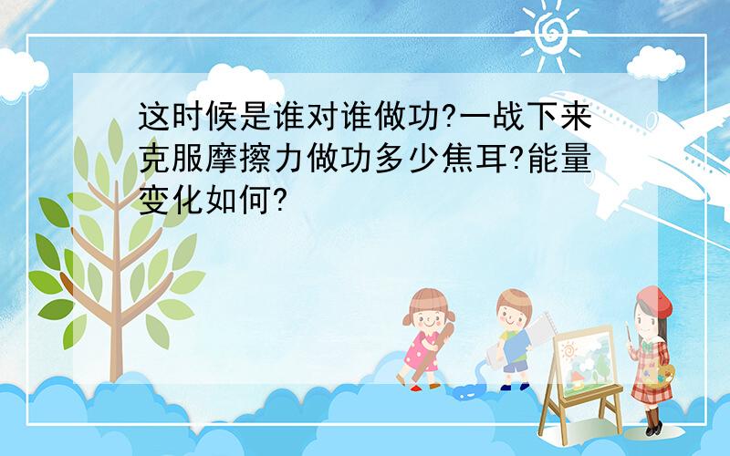 这时候是谁对谁做功?一战下来克服摩擦力做功多少焦耳?能量变化如何?