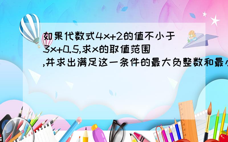 如果代数式4x+2的值不小于3x+0.5,求x的取值范围,并求出满足这一条件的最大负整数和最小正整数.