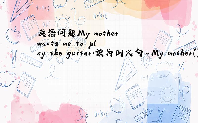 英语问题My mother wants me to play the guitar.该为同义句-My mother()(