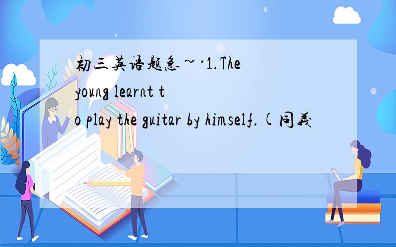 初三英语题急~·1.The young learnt to play the guitar by himself.(同义