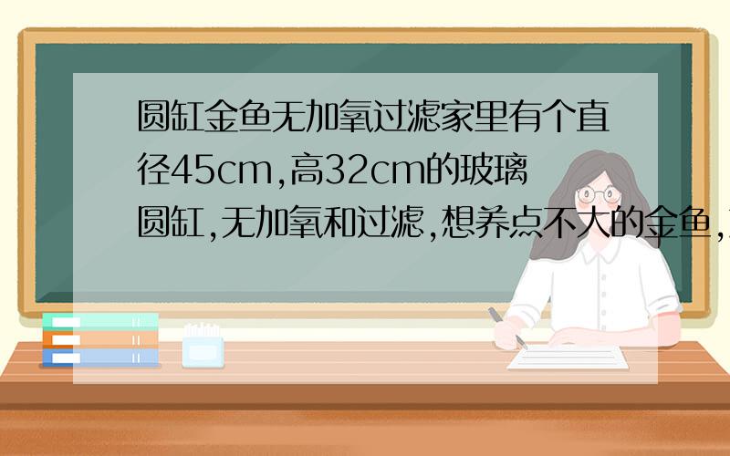 圆缸金鱼无加氧过滤家里有个直径45cm,高32cm的玻璃圆缸,无加氧和过滤,想养点不大的金鱼,放的地方没太阳,但有日光灯