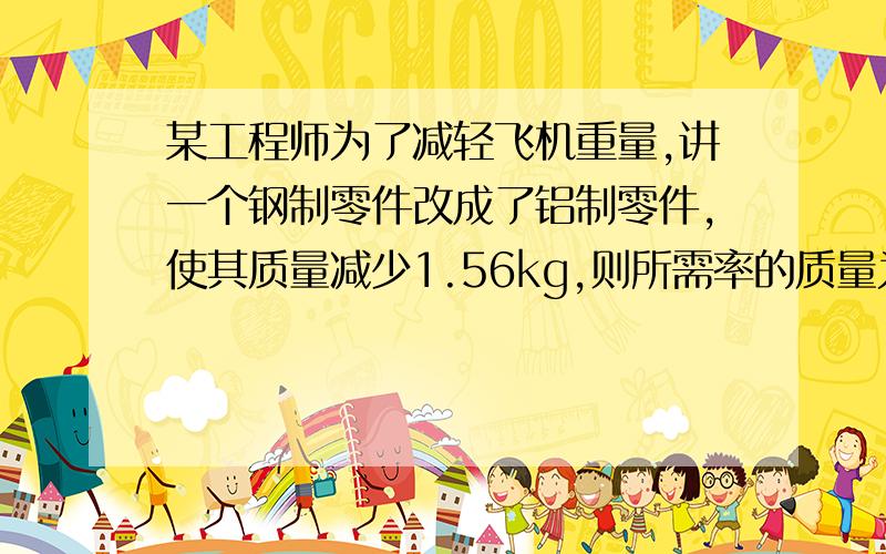 某工程师为了减轻飞机重量,讲一个钢制零件改成了铝制零件,使其质量减少1.56kg,则所需率的质量为多少（钢的密度=7.8