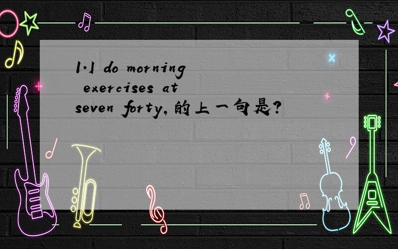 1.I do morning exercises at seven forty,的上一句是?