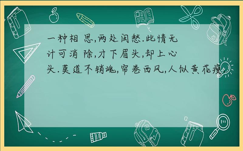 一种相 思,两处闲愁.此情无计可消 除,才下眉头,却上心头.莫道不销魂,帘卷西风,人似黄花瘦.