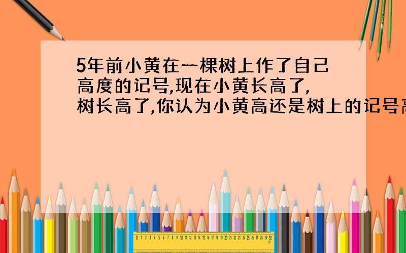 5年前小黄在一棵树上作了自己高度的记号,现在小黄长高了,树长高了,你认为小黄高还是树上的记号高?