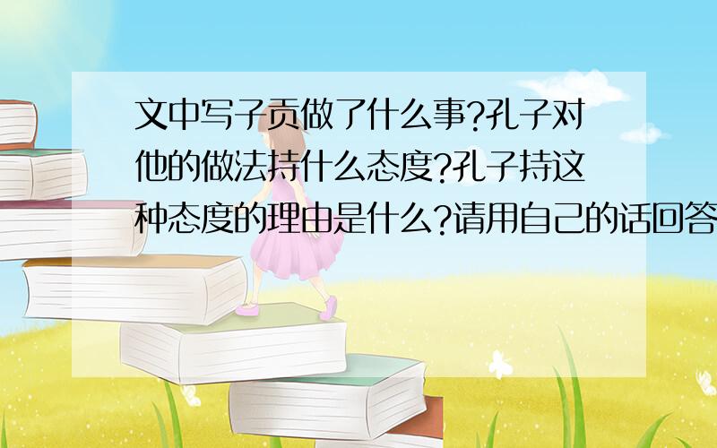 文中写子贡做了什么事?孔子对他的做法持什么态度?孔子持这种态度的理由是什么?请用自己的话回答.