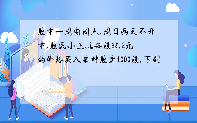 股市一周内周六,周日两天不开市,股民小王以每股25.2元的价格买入某种股票1000股,下列