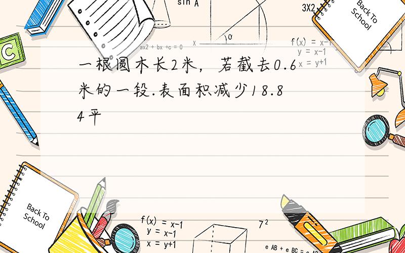 一根圆木长2米，若截去0.6米的一段.表面积减少18.84平