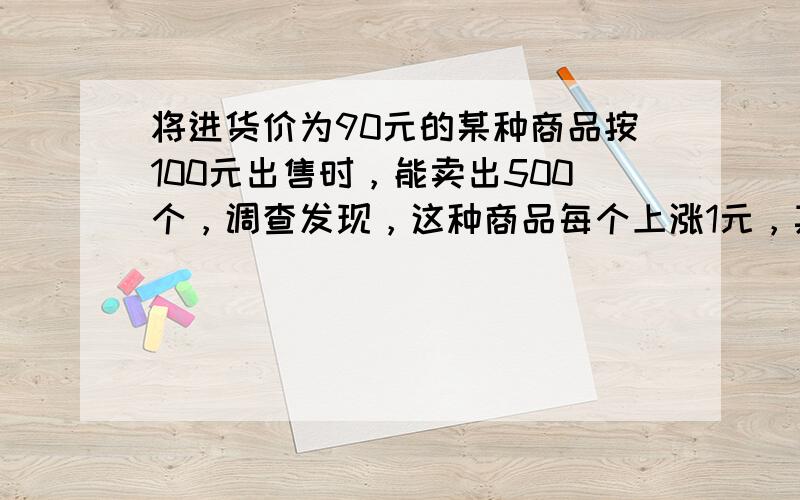 将进货价为90元的某种商品按100元出售时，能卖出500个，调查发现，这种商品每个上涨1元，其销售量就减少10个．若要使