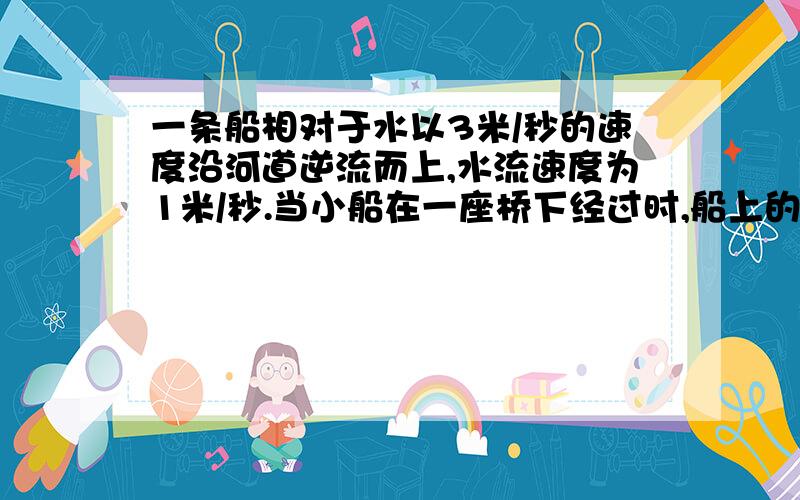 一条船相对于水以3米/秒的速度沿河道逆流而上,水流速度为1米/秒.当小船在一座桥下经过时,船上的一只木箱被碰落水中,假设