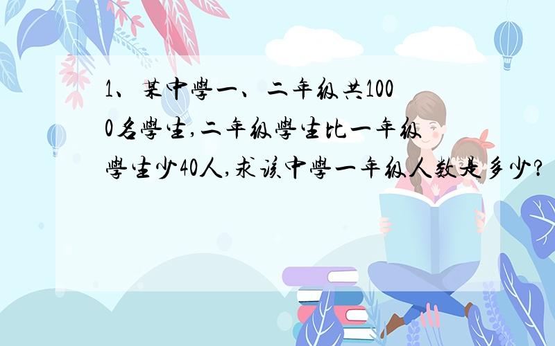 1、某中学一、二年级共1000名学生,二年级学生比一年级学生少40人,求该中学一年级人数是多少?（设未知数,列方程并估计