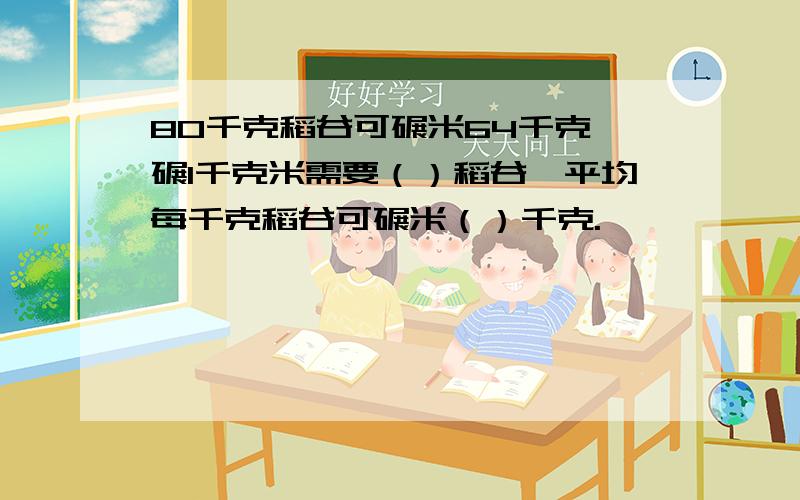 80千克稻谷可碾米64千克,碾1千克米需要（）稻谷,平均每千克稻谷可碾米（）千克.