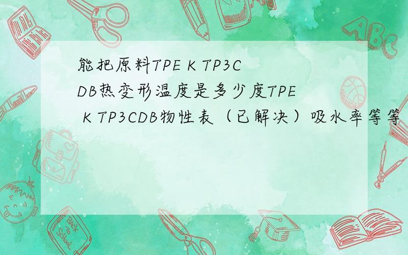 能把原料TPE K TP3CDB热变形温度是多少度TPE K TP3CDB物性表（已解决）吸水率等等