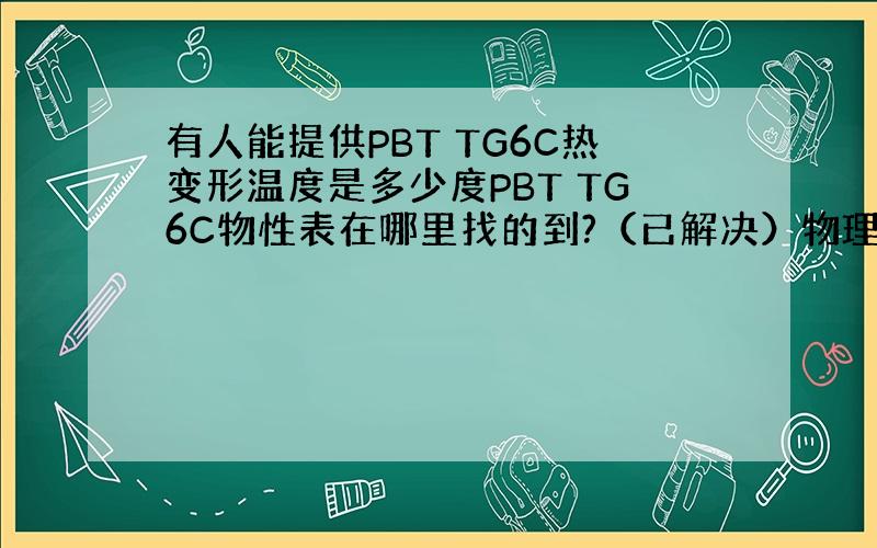 有人能提供PBT TG6C热变形温度是多少度PBT TG6C物性表在哪里找的到?（已解决）物理性能等等资料